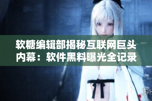 软糖编辑部揭秘互联网巨头内幕：软件黑料曝光全记录