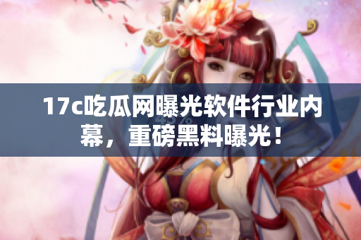 17c吃瓜网曝光软件行业内幕，重磅黑料曝光！