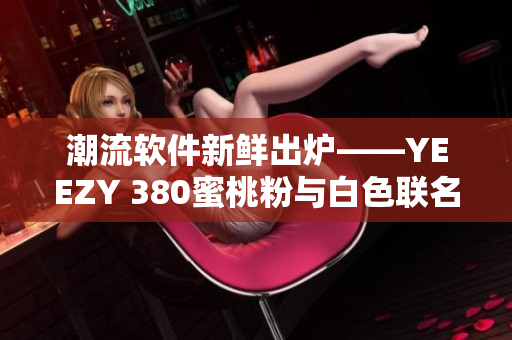 潮流软件新鲜出炉——YEEZY 380蜜桃粉与白色联名震撼登场