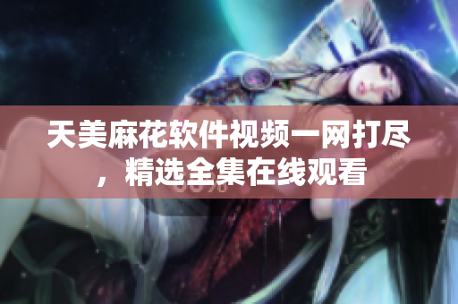 天美麻花软件视频一网打尽，精选全集在线观看