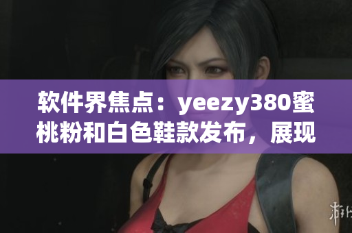 软件界焦点：yeezy380蜜桃粉和白色鞋款发布，展现时尚与科技融合
