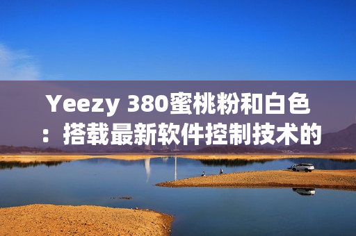 Yeezy 380蜜桃粉和白色：搭载最新软件控制技术的潮流鞋款