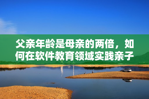 父亲年龄是母亲的两倍，如何在软件教育领域实践亲子关系？