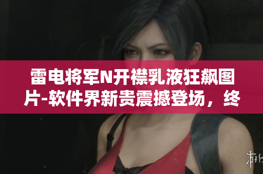 雷电将军N开襟乳液狂飙图片-软件界新贵震撼登场，终极用户体验分享