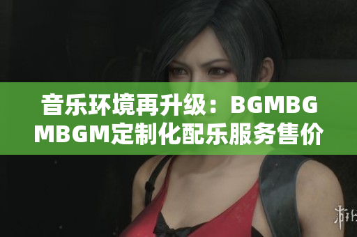 音乐环境再升级：BGMBGMBGM定制化配乐服务售价揭晓