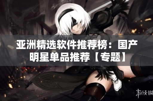 亚洲精选软件推荐榜：国产明星单品推荐【专题】