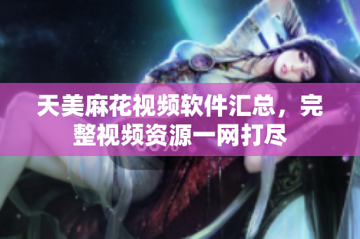 天美麻花视频软件汇总，完整视频资源一网打尽