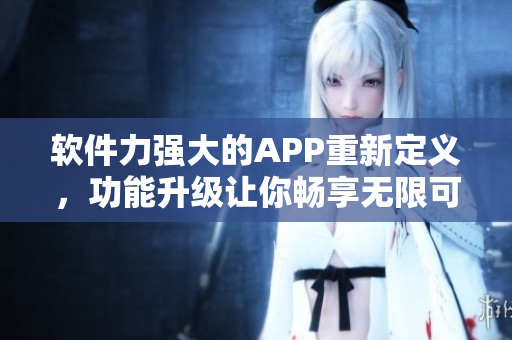 软件力强大的APP重新定义，功能升级让你畅享无限可能