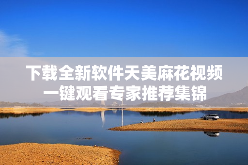 下载全新软件天美麻花视频一键观看专家推荐集锦