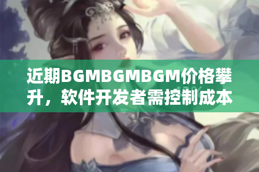 近期BGMBGMBGM价格攀升，软件开发者需控制成本选择适宜BGM