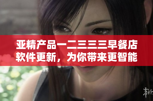 亚精产品一二三三三早餐店软件更新，为你带来更智能的点餐体验