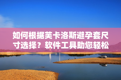 如何根据芙卡洛斯避孕套尺寸选择？软件工具助您轻松挑选最适合尺寸！