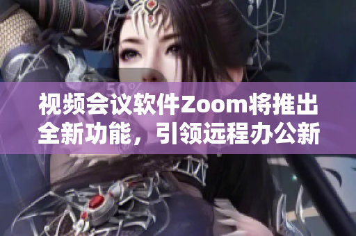 视频会议软件Zoom将推出全新功能，引领远程办公新风尚