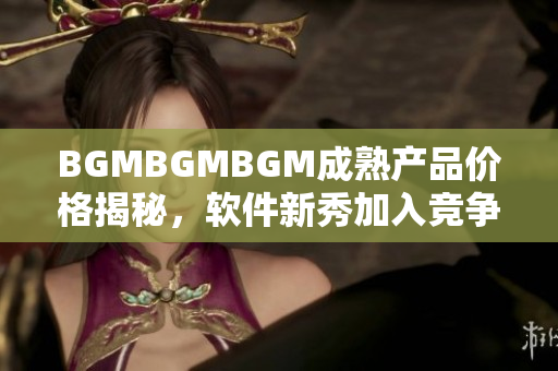 BGMBGMBGM成熟产品价格揭秘，软件新秀加入竞争激烈市场