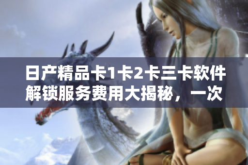 日产精品卡1卡2卡三卡软件解锁服务费用大揭秘，一次告诉你所需支付的价格