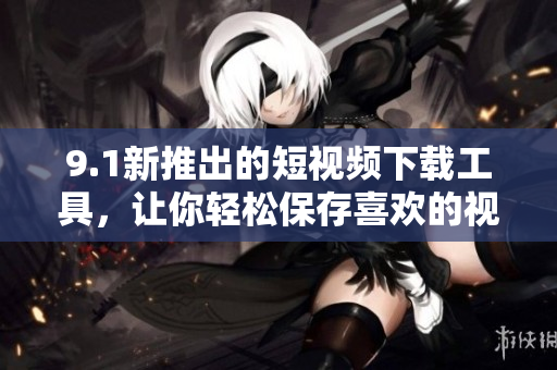 9.1新推出的短视频下载工具，让你轻松保存喜欢的视频