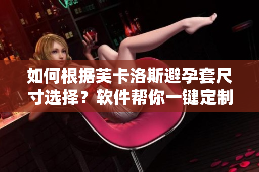 如何根据芙卡洛斯避孕套尺寸选择？软件帮你一键定制！