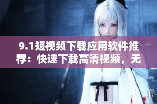 9.1短视频下载应用软件推荐：快速下载高清视频，无需登录