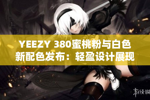 YEEZY 380蜜桃粉与白色新配色发布：轻盈设计展现软件时尚魅力