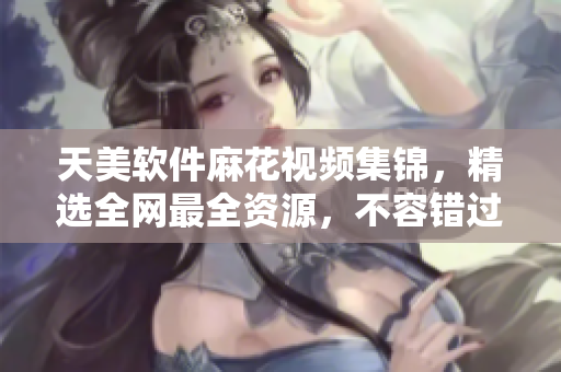 天美软件麻花视频集锦，精选全网最全资源，不容错过