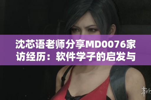沈芯语老师分享MD0076家访经历：软件学子的启发与成长