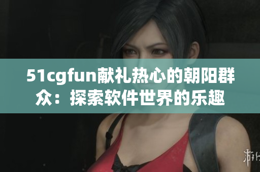 51cgfun献礼热心的朝阳群众：探索软件世界的乐趣
