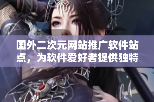 国外二次元网站推广软件站点，为软件爱好者提供独特内容
