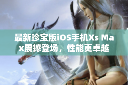 最新珍宝版iOS手机Xs Max震撼登场，性能更卓越