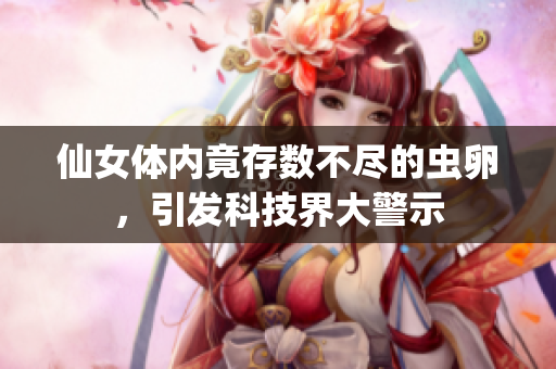 仙女体内竟存数不尽的虫卵，引发科技界大警示