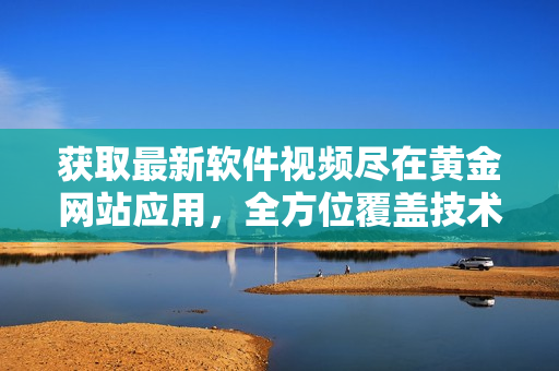 获取最新软件视频尽在黄金网站应用，全方位覆盖技术全景