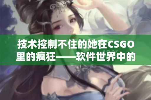 技术控制不住的她在CSGO里的疯狂——软件世界中的暴躁老阿姨