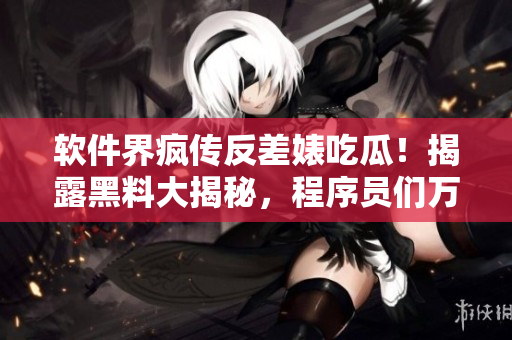 软件界疯传反差婊吃瓜！揭露黑料大揭秘，程序员们万里长征寻找真相