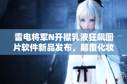 雷电将军N开襟乳液狂飙图片软件新品发布，颠覆化妆品行业！