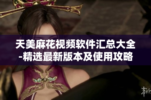 天美麻花视频软件汇总大全-精选最新版本及使用攻略