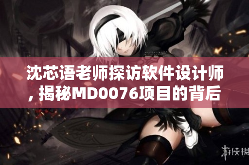沈芯语老师探访软件设计师, 揭秘MD0076项目的背后故事