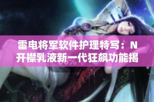 雷电将军软件护理特写：N开襟乳液新一代狂飙功能揭秘