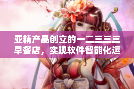 亚精产品创立的一二三三三早餐店，实现软件智能化运营