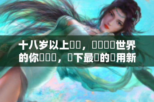 十八岁以上專屬，熱愛軟體世界的你別錯過，當下最紅的應用新趨勢