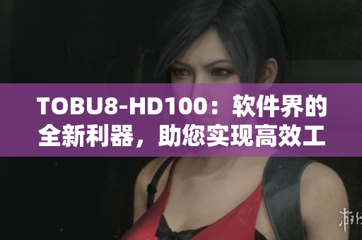 TOBU8-HD100：软件界的全新利器，助您实现高效工作及全面提升体验