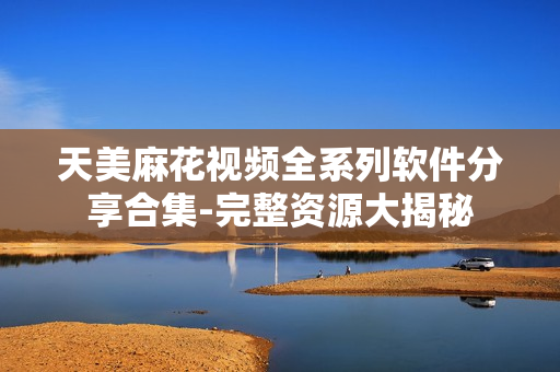 天美麻花视频全系列软件分享合集-完整资源大揭秘
