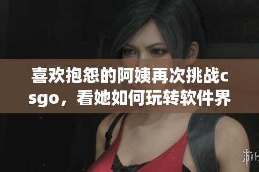 喜欢抱怨的阿姨再次挑战csgo，看她如何玩转软件界