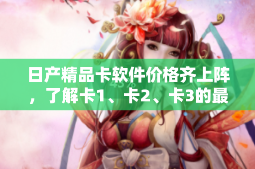 日产精品卡软件价格齐上阵，了解卡1、卡2、卡3的最新报价