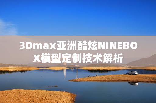 3Dmax亚洲酷炫NINEBOX模型定制技术解析
