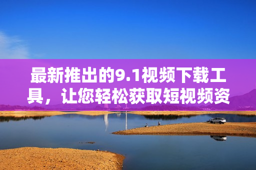 最新推出的9.1视频下载工具，让您轻松获取短视频资源