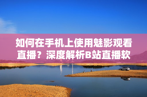 如何在手机上使用魅影观看直播？深度解析B站直播软件操作步骤