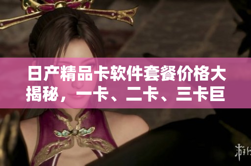 日产精品卡软件套餐价格大揭秘，一卡、二卡、三卡巨细无遗