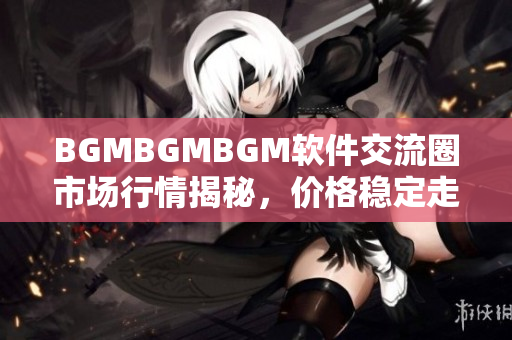 BGMBGMBGM软件交流圈市场行情揭秘，价格稳定走势透析