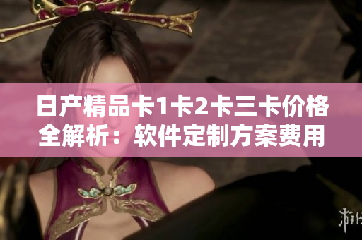日产精品卡1卡2卡三卡价格全解析：软件定制方案费用详细揭秘