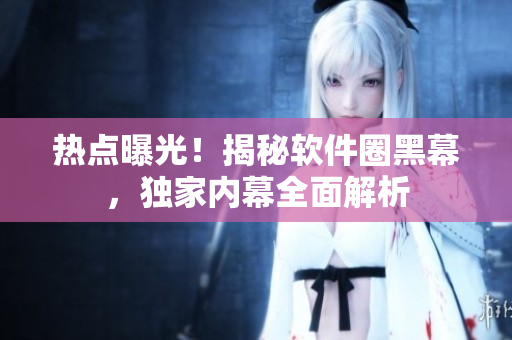 热点曝光！揭秘软件圈黑幕，独家内幕全面解析