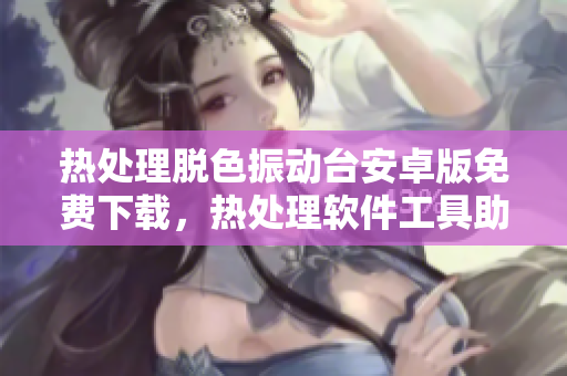 热处理脱色振动台安卓版免费下载，热处理软件工具助您轻松优化操作效率